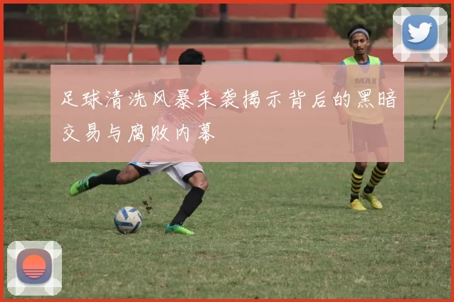 足球清洗风暴来袭揭示背后的黑暗交易与腐败内幕