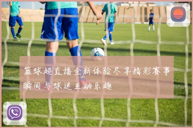 篮球超直播全新体验尽享精彩赛事瞬间与球迷互动乐趣