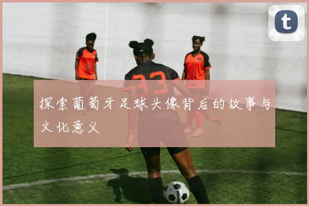 探索葡萄牙足球头像背后的故事与文化意义