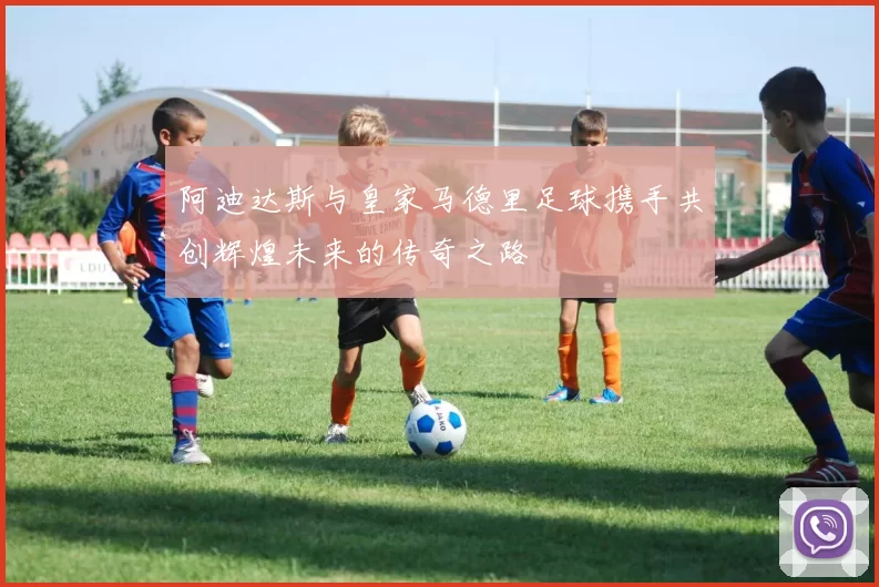阿迪达斯与皇家马德里足球携手共创辉煌未来的传奇之路