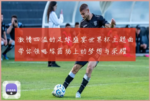 激情四溢的足球盛宴世界杯主题曲带你领略绿茵场上的梦想与荣耀